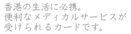 香港の生活に必携。
便利なメディカルサービスが
受けられるカードです。